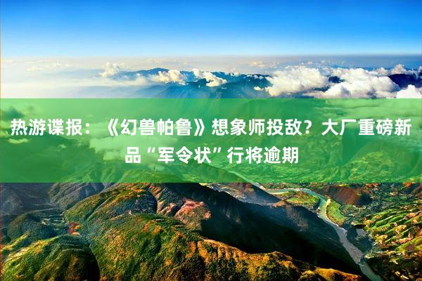 热游谍报：《幻兽帕鲁》想象师投敌？大厂重磅新品“军令状”行将逾期