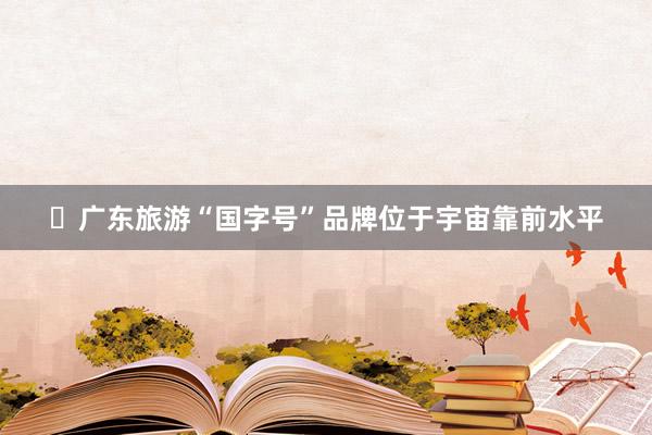 ​广东旅游“国字号”品牌位于宇宙靠前水平