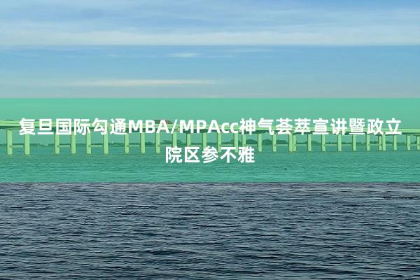 复旦国际勾通MBA/MPAcc神气荟萃宣讲暨政立院区参不雅