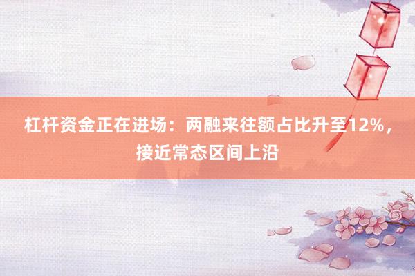 杠杆资金正在进场：两融来往额占比升至12%，接近常态区间上沿