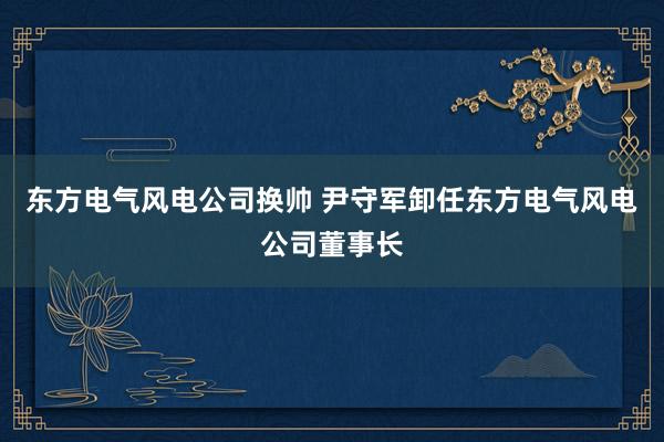 东方电气风电公司换帅 尹守军卸任东方电气风电公司董事长