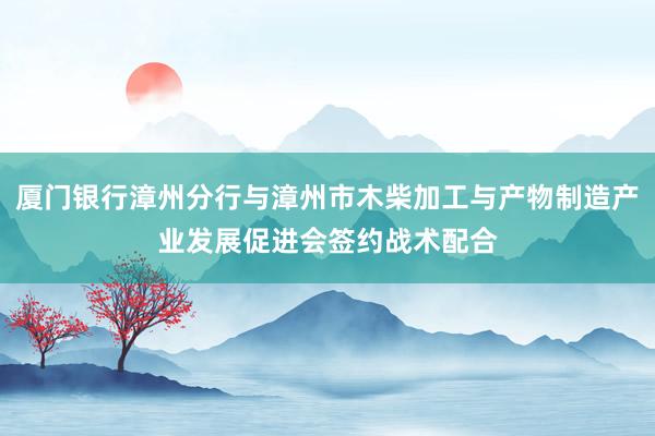 厦门银行漳州分行与漳州市木柴加工与产物制造产业发展促进会签约战术配合