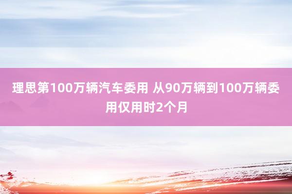理思第100万辆汽车委用 从90万辆到100万辆委用仅用时2个月