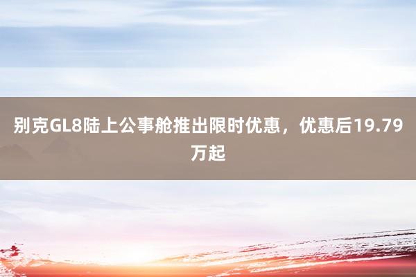 别克GL8陆上公事舱推出限时优惠，优惠后19.79万起