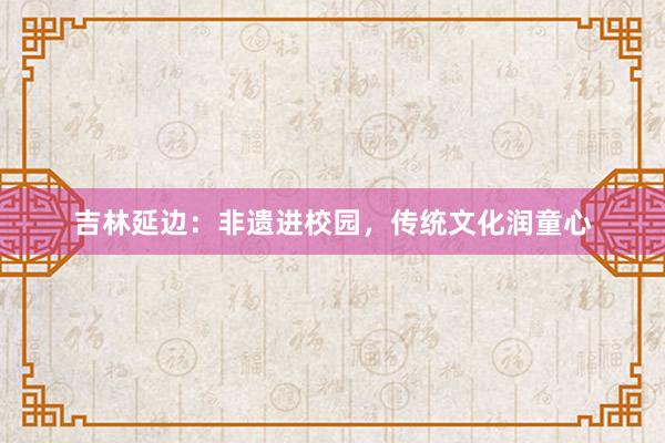 吉林延边:非遗进校园,传统文化润童心