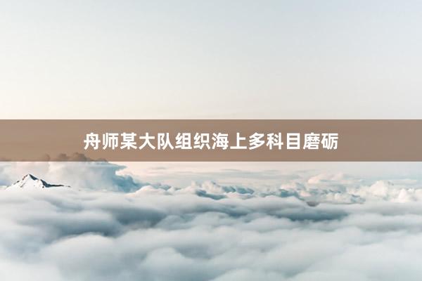 舟师某大队组织海上多科目磨砺