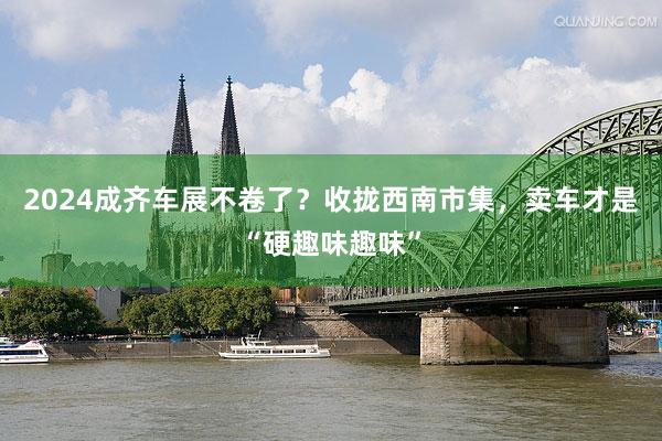 2024成齐车展不卷了？收拢西南市集，卖车才是“硬趣味趣味”