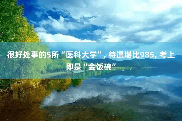 很好处事的5所“医科大学”, 待遇堪比985, 考上即是“金饭碗”