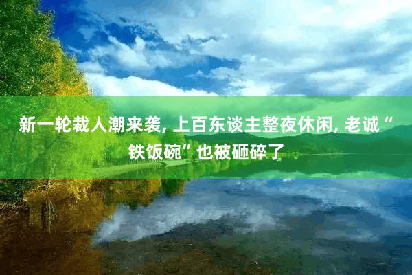 新一轮裁人潮来袭, 上百东谈主整夜休闲, 老诚“铁饭碗”也被砸碎了