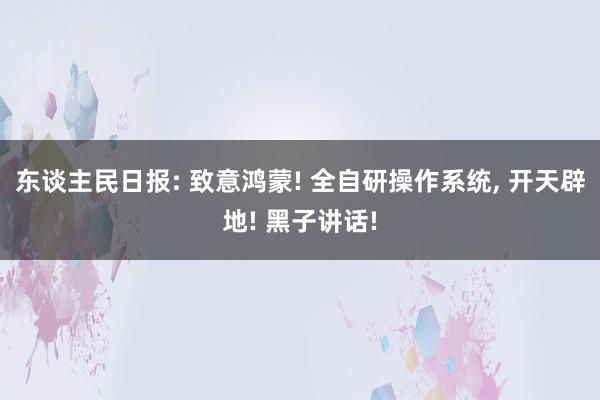 东谈主民日报: 致意鸿蒙! 全自研操作系统, 开天辟地! 黑子讲话!