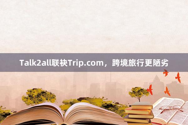 Talk2all联袂Trip.com，跨境旅行更陋劣