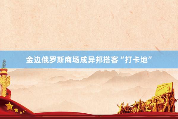 金边俄罗斯商场成异邦搭客“打卡地”