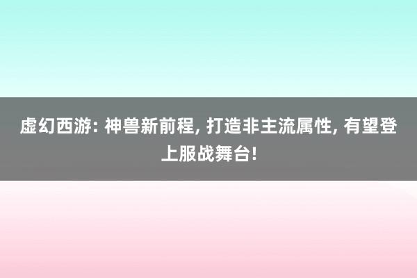 虚幻西游: 神兽新前程, 打造非主流属性, 有望登上服战舞台!