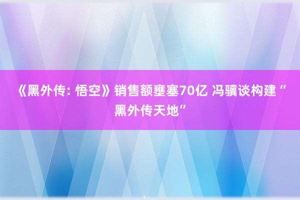 《黑外传: 悟空》销售额壅塞70亿 冯骥谈构建“黑外传天地”