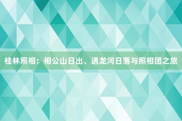 桂林照相：相公山日出、遇龙河日落与照相团之旅