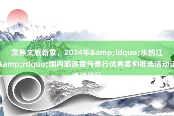 聚焦文旅新象，2024年&ldquo;水韵江苏&rdquo;国内旅游宣传奉行优秀案例推选活动运行