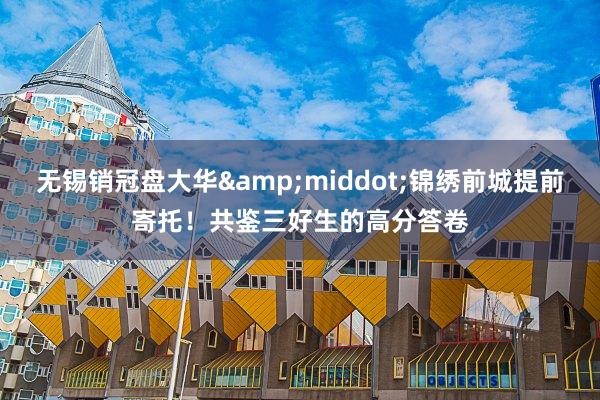无锡销冠盘大华&middot;锦绣前城提前寄托！共鉴三好生的高分答卷